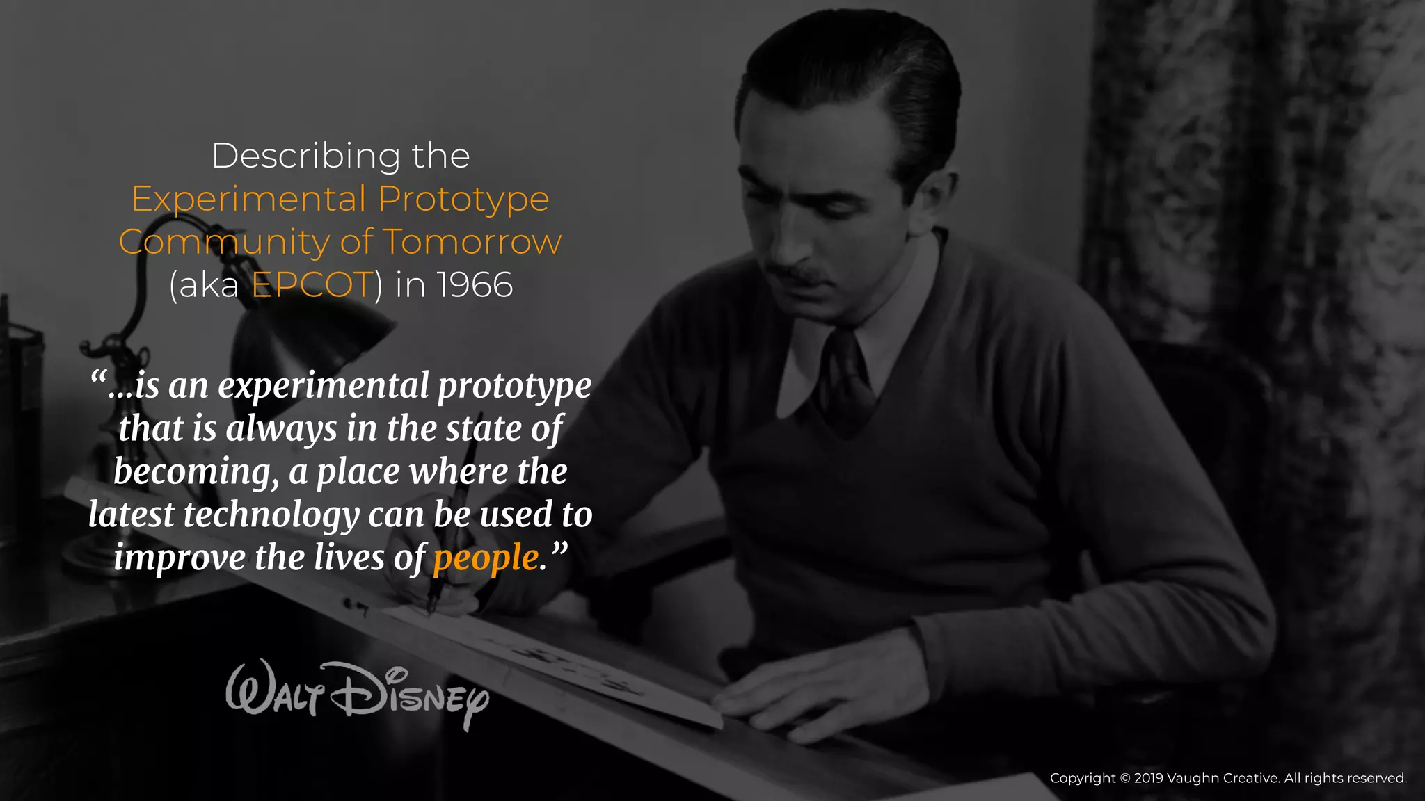 Describing the
Experimental Prototype
Community of Tomorrow
(aka EPCOT) in 1966
“…is an experimental prototype
that is always in the state of
becoming, a place where the
latest technology can be used to
improve the lives of people.”
Copyright © 2019 Vaughn Creative. All rights reserved.
 