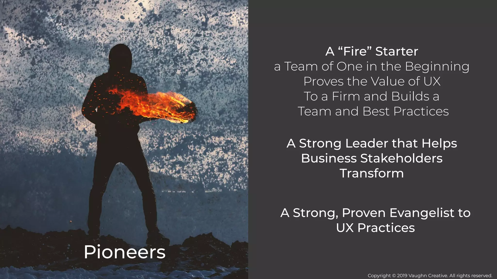 Pioneers
A “Fire” Starter
a Team of One in the Beginning
Proves the Value of UX
To a Firm and Builds a
Team and Best Practices
A Strong Leader that Helps
Business Stakeholders
Transform
A Strong, Proven Evangelist to
UX Practices
Copyright © 2019 Vaughn Creative. All rights reserved.
 