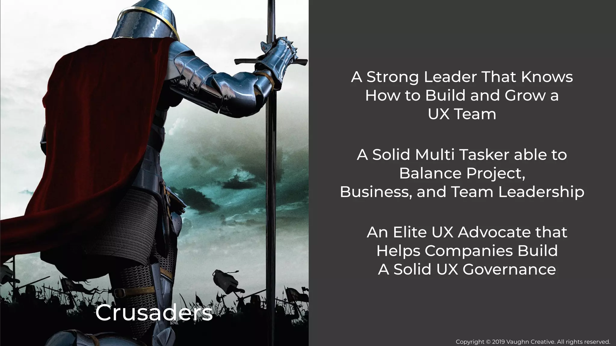 Crusaders
A Strong Leader That Knows
How to Build and Grow a
UX Team
A Solid Multi Tasker able to
Balance Project,
Business, and Team Leadership
An Elite UX Advocate that
Helps Companies Build
A Solid UX Governance
Copyright © 2019 Vaughn Creative. All rights reserved.
 