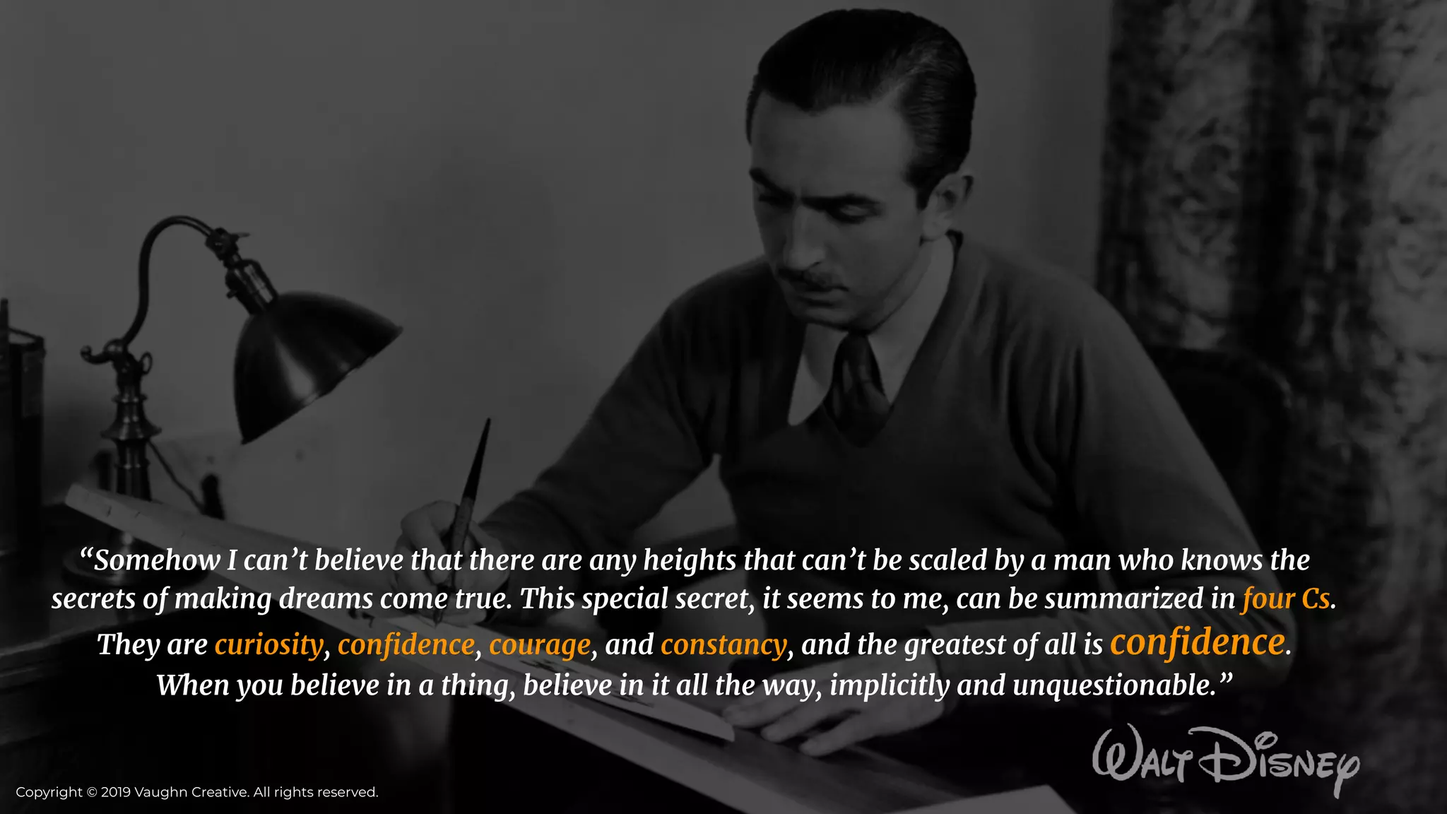“Somehow I can’t believe that there are any heights that can’t be scaled by a man who knows the
secrets of making dreams come true. This special secret, it seems to me, can be summarized in four Cs.
They are curiosity, conﬁdence, courage, and constancy, and the greatest of all is conﬁdence.
When you believe in a thing, believe in it all the way, implicitly and unquestionable.”
Copyright © 2019 Vaughn Creative. All rights reserved.
 