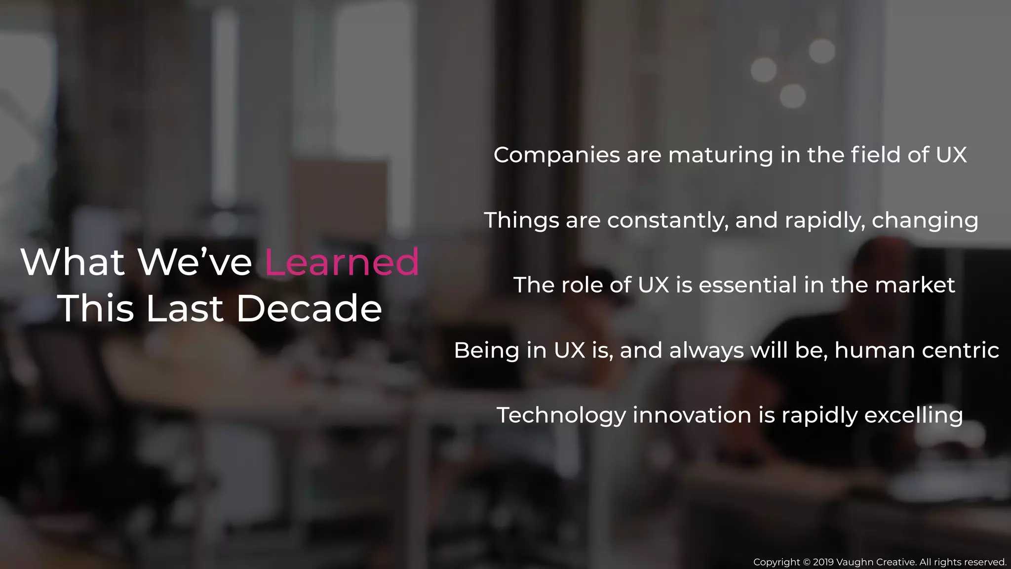 What We’ve Learned
This Last Decade
Things are constantly, and rapidly, changing
Companies are maturing in the ﬁeld of UX
Being in UX is, and always will be, human centric
The role of UX is essential in the market
Technology innovation is rapidly excelling
Copyright © 2019 Vaughn Creative. All rights reserved.
 