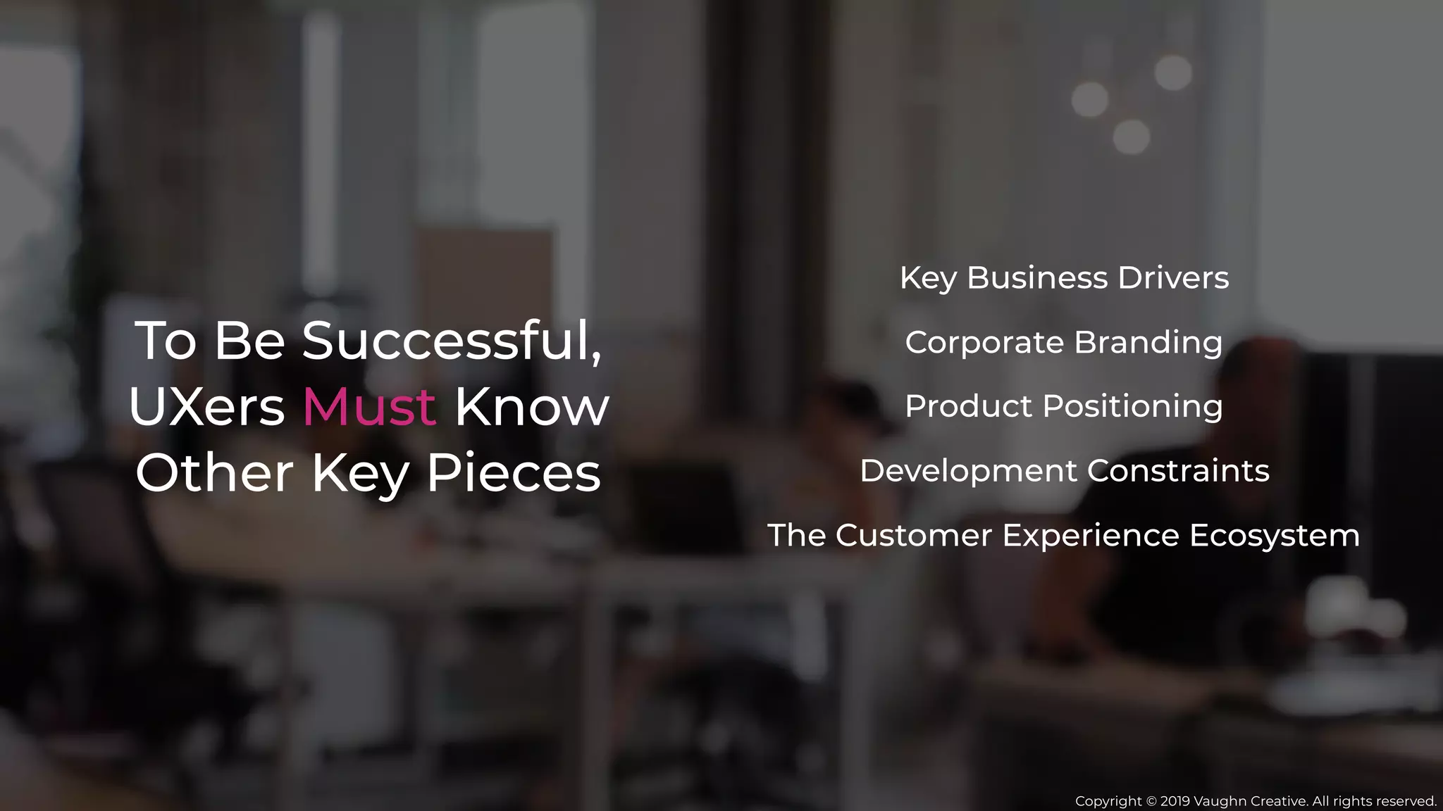To Be Successful,
UXers Must Know
Other Key Pieces
Key Business Drivers
Development Constraints
Corporate Branding
The Customer Experience Ecosystem
Product Positioning
Copyright © 2019 Vaughn Creative. All rights reserved.
 