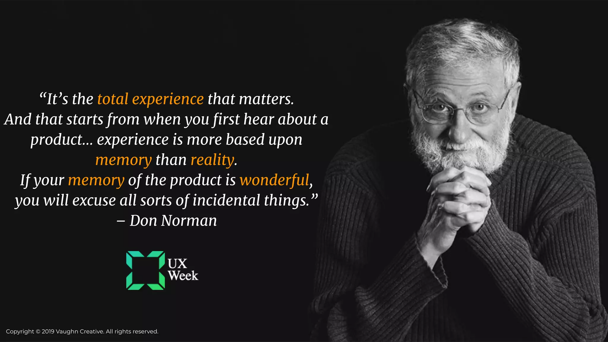 “It’s the total experience that matters.
And that starts from when you ﬁrst hear about a
product… experience is more based upon
memory than reality.
If your memory of the product is wonderful,
you will excuse all sorts of incidental things.”
– Don Norman
Copyright © 2019 Vaughn Creative. All rights reserved.
 