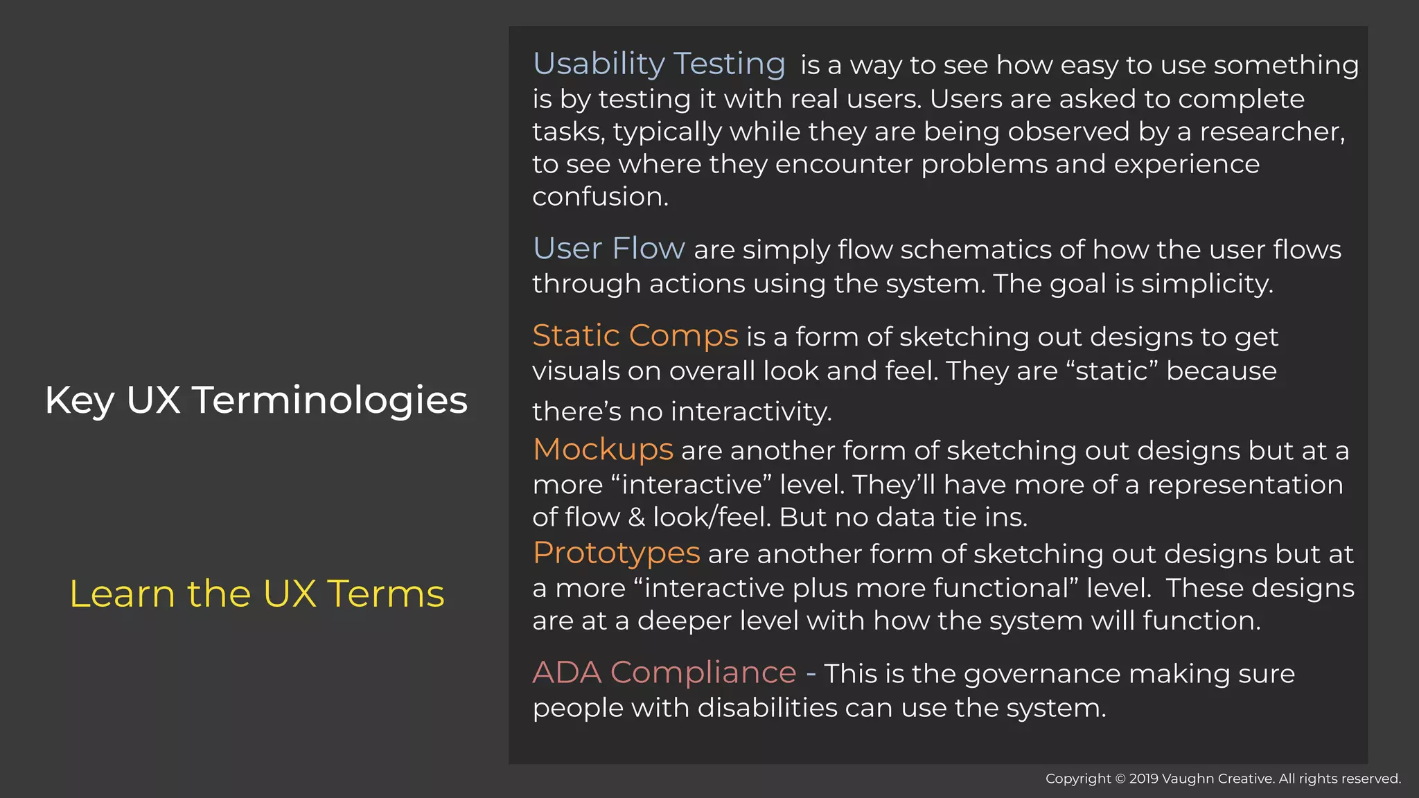 Usability Testing  is a way to see how easy to use something
is by testing it with real users. Users are asked to complete
tasks, typically while they are being observed by a researcher,
to see where they encounter problems and experience
confusion.
User Flow are simply flow schematics of how the user flows
through actions using the system. The goal is simplicity.
Static Comps is a form of sketching out designs to get
visuals on overall look and feel. They are “static” because
there’s no interactivity. 
Mockups are another form of sketching out designs but at a
more “interactive” level. They’ll have more of a representation
of flow & look/feel. But no data tie ins.
Prototypes are another form of sketching out designs but at
a more “interactive plus more functional” level. These designs
are at a deeper level with how the system will function.
ADA Compliance - This is the governance making sure
people with disabilities can use the system.
Key UX Terminologies
Copyright © 2019 Vaughn Creative. All rights reserved.
Learn the UX Terms
 