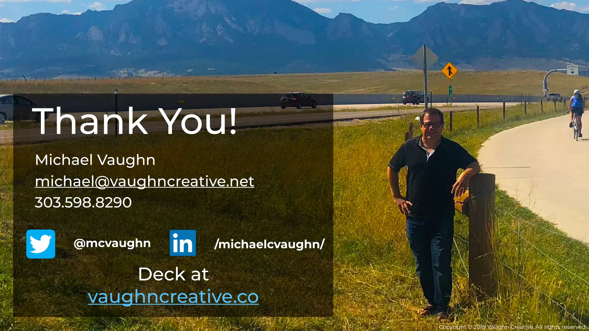 Michael Vaughn
michael@vaughncreative.net
303.598.8290
Thank You!
Deck at
vaughncreative.co
/michaelcvaughn/@mcvaughn
Copyright © 2019 Vaughn Creative. All rights reserved.
 