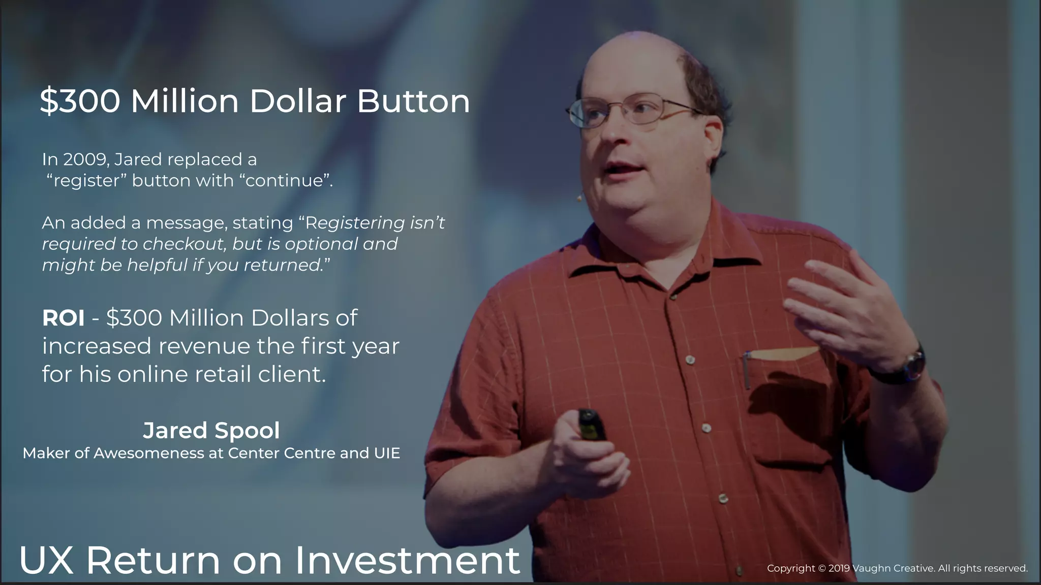 UX Return on Investment
In 2009, Jared replaced a
“register” button with “continue”.
An added a message, stating “Registering isn’t
required to checkout, but is optional and
might be helpful if you returned.”
ROI - $300 Million Dollars of
increased revenue the ﬁrst year
for his online retail client.
$300 Million Dollar Button
Jared Spool
Maker of Awesomeness at Center Centre and UIE
Copyright © 2019 Vaughn Creative. All rights reserved.
 