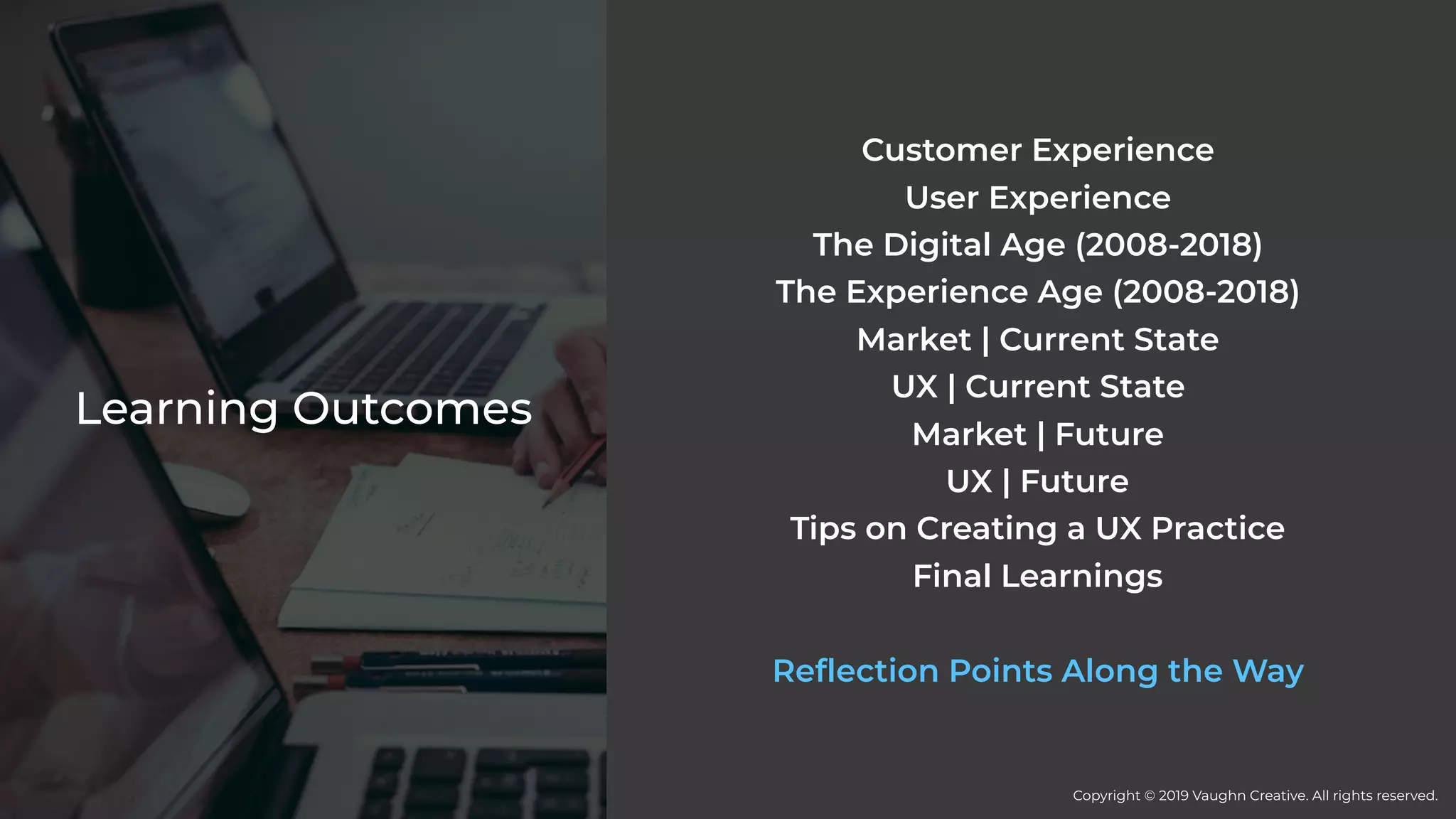 Learning Outcomes
Customer Experience
User Experience
The Digital Age (2008-2018)
The Experience Age (2008-2018)
Market | Current State
UX | Current State
Market | Future
UX | Future
Tips on Creating a UX Practice
Final Learnings
Reflection Points Along the Way
Copyright © 2019 Vaughn Creative. All rights reserved.
 