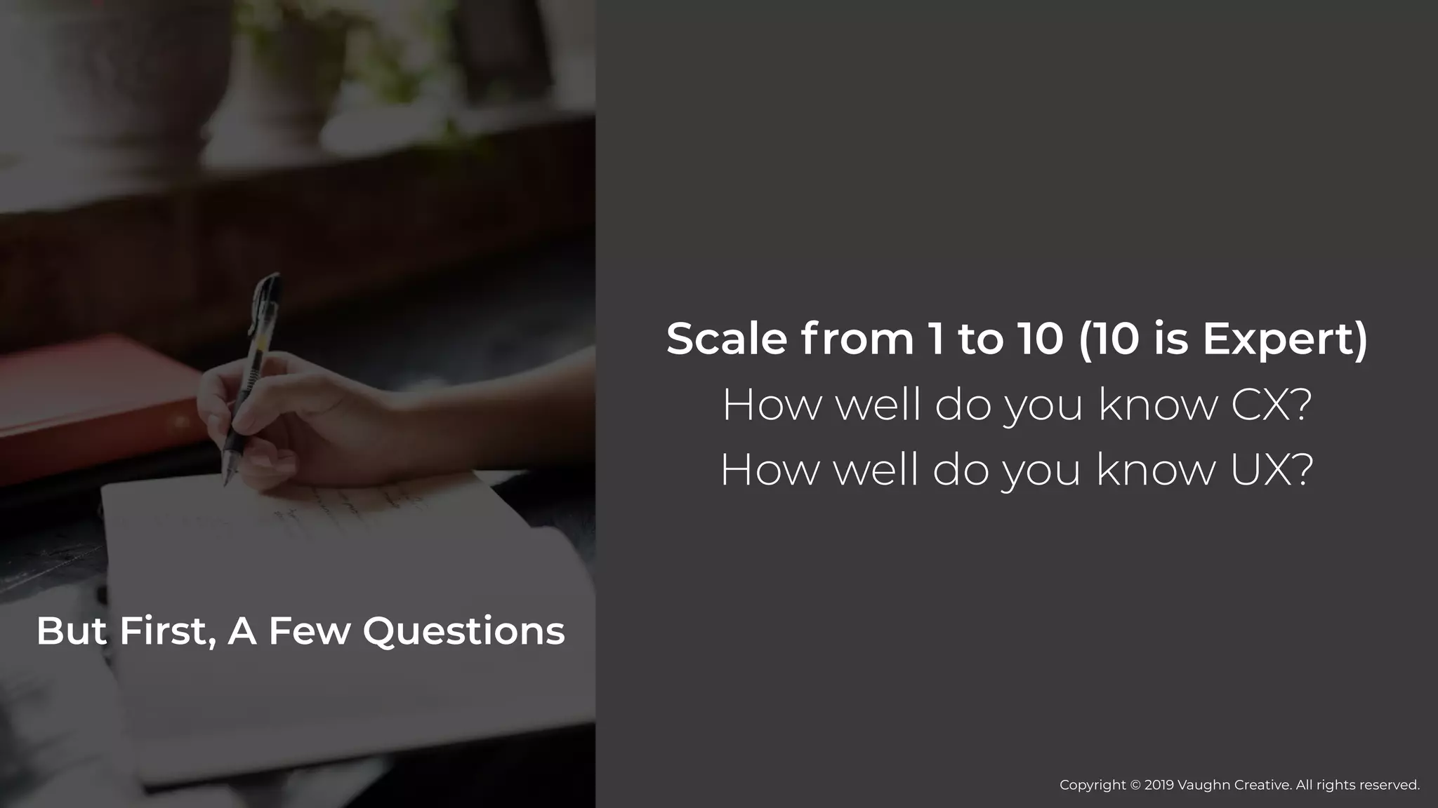 But First, A Few Questions
Scale from 1 to 10 (10 is Expert)
How well do you know CX?
How well do you know UX?
Copyright © 2019 Vaughn Creative. All rights reserved.
 