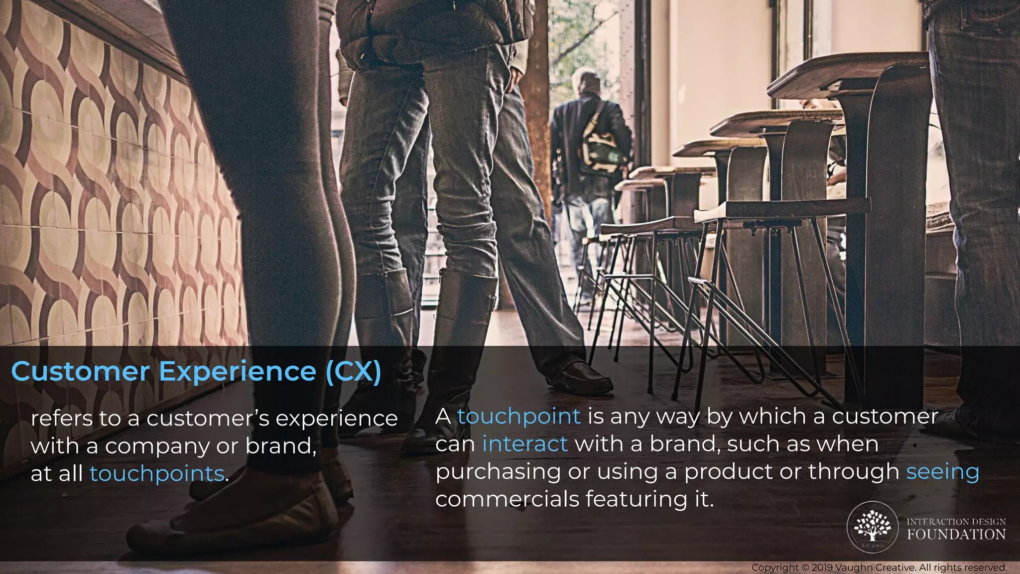 refers to a customer’s experience
with a company or brand,
at all touchpoints. 
A touchpoint is any way by which a customer
can interact with a brand, such as when
purchasing or using a product or through seeing
commercials featuring it.
Customer Experience (CX)
Copyright © 2019 Vaughn Creative. All rights reserved.
 