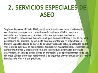 2. SERVICIOS ESPECIALES DE
ASEO
Según el Decreto 1713 de 2002, es el relacionado con las actividades de
recolección, transporte y tratamiento de residuos sólidos que por su
naturaleza, composición, tamaño, volumen y peso no puedan ser
recolectados, manejados, tratados o dispuestos normalmente por la persona
prestadora del servicio, de acuerdo con lo establecido en este decreto.
Incluye las actividades de corte de césped y poda de árboles ubicados en las
vías y áreas públicas; la recolección, transporte, transferencia, tratamiento,
aprovechamiento y disposición final de los residuos originados por estas
actividades; el lavado de las áreas en mención; y el aprovechamiento de los
residuos sólidos de origen residencial y de aquellos provenientes del barrido y
limpieza de vías y áreas públicas.
 