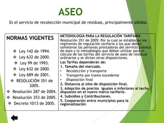 ASEO
Es el servicio de recolección municipal de residuos, principalmente sólidos.
NORMAS VIGENTES
 Ley 142 de 1994.
 Ley 632 de 2000.
 Ley 99 de 1993.
 Ley 632 de 2000.
 Ley 689 de 2001.
 RESOLUCIÓN 351 de
2005.
 Resolución 287 de 2004.
 Resolución 353 de 2005.
 Decreto 1013 de 2005.
METODOLOGÍA PARA LA REGULACIÓN TARIFARIA
Resolución 351 de 2005: Por la cual se establecen los
regímenes de regulación tarifaria a los que deben
someterse las personas prestadoras del servicio público
de aseo y la metodología que deben utilizar para el
cálculo de las tarifas del servicio de aseo de residuos
ordinarios y se dictan otras disposiciones.
Las Tarifas dependerán de:
1. Tamaño del mercado.
• Recolección y transporte
• Transporte por tramo excedente
• Disposición final
2. Distancia al sitio de disposición final.
3. Adopción de precios iguales o inferiores al techo
dispuesto en el nuevo marco tarifario.
4. Subsidios y Contribuciones.
5. Cooperación entre municipios para la
regionalización
 