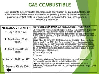 GAS COMBUSTIBLE
Es el conjunto de actividades ordenadas a la distribución de gas combustible, por
tubería u otro medio, desde un sitio de acopio de grandes volúmenes o desde un
gasoducto central hasta la instalación de un consumidor final, incluyendo su
conexión y medición.
NORMAS VIGENTES
 Ley 142 de 1994.
 Resolución 135 de
2012.
 Resolución 011 de
2003.
 Decreto 3087 de 1997.
 Decreto 958 de 2001.
METODOLOGÍA PARA LA REGULACIÓN TARIFARIA
La regulación vigente expedida por la CREG (i.e. régimen de precios
del producto, regulación de redes y calidad del servicio y del
producto) para el servicio público domiciliario de gas combustible
aplica para el gas natural (2a familia) y el gas licuado del petróleo -
GLP- (3a familia).
Cargo Fijo: La Comisión de Regulación de Energía y Gas, mediante
Resolución 011 de 2003 Art. 34, estableció los criterios generales
para remunerar las actividades de distribución y comercialización
de gas combustible y definió las siguientes fórmulas para el cálculo
de las tarifas de comercialización a usuarios finales según el nivel
de consumo es el siguiente:
Mfjm= Dfjm + Cm
En donde:
Cm= Cargo Máximo de Comercialización expresado en pesos por
factura aplicable en el mes (m) de facturación.
Dfjm= Componente Fijo de distribución, expresado en valor
$/Factura, aplicable en el mes (m) correspondiente del rango (j) de
consumo.
 