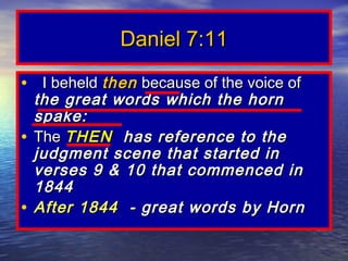Daniel 7:11

• I beheld then because of the voice of
  the great words which the horn
  spake:
• The THEN has reference to the
  judgment scene that started in
  verses 9 & 10 that commenced in
  1844
• After 1844 - great words by Horn
 
