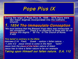 Pope Pius lX
During the reign of Pope Pius lX, 1846 - 1878 there were
    two major dogmas incorporated into the Catholic
    Church.
1. 1854 The Immaculate Conception
“ We must believe that the Blessed Virgin Mary was immaculate in
     her conception. …. There is no salvation to those who do not
     believe this dogma.” 50 Yrs. In The Church of Rome.
     P.403

This belief is contrary to the Bible
Hebrews 2:14 Flesh         Greek - sarkos = fallen nature -
 1 John 4:2 Jesus Christ is come in the flesh      “sarki”
Jesus took the place of the fallen nature of Adam
Jesus has to have a fallen nature to be our example
Taking upon Himself our fallen nature. D.A. 112
 