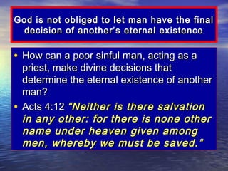 God is not obliged to let man have the final
  decision of another’s eternal existence

• How can a poor sinful man, acting as a
  priest, make divine decisions that
  determine the eternal existence of another
  man?
• Acts 4:12 “Neither is there salvation
  in any other: for there is none other
  name under heaven given among
  men, whereby we must be saved.”
 