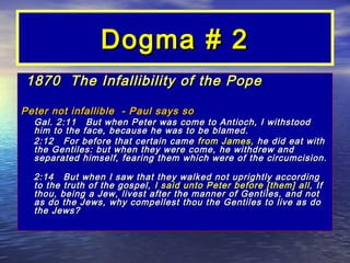 Dogma # 2
1870 The Infallibility of the Pope

Peter not infallible - Paul says so
  Gal. 2:11 But when Peter was come to Antioch, I withstood
  him to the face, because he was to be blamed.
  2:12 For before that certain came from James, he did eat with
  the Gentiles: but when they were come, he withdrew and
  separated himself, fearing them which were of the circumcision.

  2:14 But when I saw that they walked not uprightly according
  to the truth of the gospel, I said unto Peter before [them] all, If
  thou, being a Jew, livest after the manner of Gentiles, and not
  as do the Jews, why compellest thou the Gentiles to live as do
  the Jews?
 