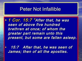 Peter Not Infallible

• 1 Cor. 15:7 “ After that, he was
 seen of above five hundred
 brethren at once; of whom the
 greater part remain unto this
 present, but some are fallen asleep.

• 15:7 After that, he was seen of
 James; then of all the apostles.
 