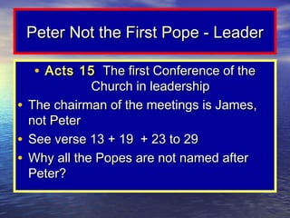 Peter Not the First Pope - Leader

  • Acts 15 The first Conference of the
             Church in leadership
• The chairman of the meetings is James,
  not Peter
• See verse 13 + 19 + 23 to 29
• Why all the Popes are not named after
  Peter?
 