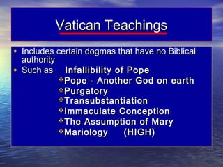 Vatican Teachings
• Includes certain dogmas that have no Biblical
    authority
•   Such as      Infallibility of Pope
                Pope - Another God on earth
                Purgatory
                Transubstantiation
                Immaculate Conception
                The Assumption of Mary
                Mariology       (HIGH)
 