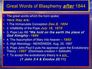 Great Words of Blasphemy after 1844

•   The great words which the horn spake:
•   Here they are:
•   1.The Immaculate Conception Dec.8, 1854
•   2. Infallibility of the Pope July 18, 1870
•   3. Pope Leo Xlll “We hold on the earth the place of
    God Almighty –1894
•   4. The Assumption of Mary into heaven – 1950
•   5. High Mariology - NEWSWEEK. Aug. 25, 1997
•   6. Pope John Paul II puts his approval upon the Evolutionary
    Theory –1997 (Dismisses creation + Sabbath)
•   7. To accept the evolutionary theory is a sin.
                 (1 John 3:4 & Exodus 20:11)
 