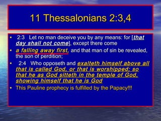 11 Thessalonians 2:3,4
• 2:3 Let no man deceive you by any means: for [ that
  day shall not come ], except there come
• a falling away first, and that man of sin be revealed,
  the son of perdition;
• 2:4 Who opposeth and exalteth himself above all
  that is called God, or that is worshipped; so
  that he as God sitteth in the temple of God,
  showing himself that he is God
• This Pauline prophecy is fulfilled by the Papacy!!!
 