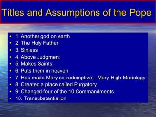 Titles and Assumptions of the Pope

 •   1. Another god on earth
 •   2. The Holy Father
 •   3. Sinless
 •   4. Above Judgment
 •   5. Makes Saints
 •   6. Puts them in heaven
 •   7. Has made Mary co-redemptive – Mary High-Mariology
 •   8. Created a place called Purgatory
 •   9. Changed four of the 10 Commandments
 •   10. Transubstantiation
 