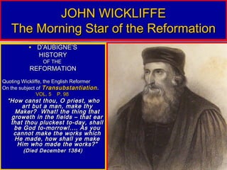 JOHN WICKLIFFE
   The Morning Star of the Reformation
          • D’AUBIGNE’S
              HISTORY
                OF THE
           REFORMATION
Quoting Wickliffe, the English Reformer
On the subject of Transubstantiation.
               VOL. 5 P. 98
  “ How canst thou, O priest, who
        art but a man, make thy
     Maker? What! the thing that
    groweth in the fields – that ear
    that thou pluckest to-day, shall
     be God to-morrow!.... As you
     cannot make the works which
     He made, how shall ye make
      Him who made the works?”
        (Died December 1384)
 