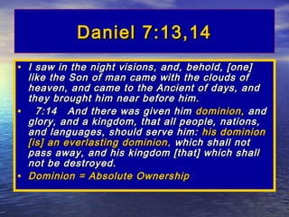 Daniel 7:13,14
• I saw in the night visions, and, behold, [one]
  like the Son of man came with the clouds of
  heaven, and came to the Ancient of days, and
  they brought him near before him.
• 7:14 And there was given him dominion, and
  glory, and a kingdom, that all people, nations,
  and languages, should serve him: his dominion
  [is] an everlasting dominion , which shall not
  pass away, and his kingdom [that] which shall
  not be destroyed.
• Dominion = Absolute Ownership
 