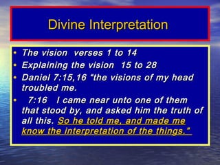 Divine Interpretation

•The vision verses 1 to 14
•Explaining the vision 15 to 28
•Daniel 7:15,16 “the visions of my head
 troubled me.
• 7:16 I came near unto one of them
 that stood by, and asked him the truth of
 all this. So he told me, and made me
 know the interpretation of the things.”
 