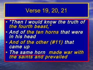 Verse 19, 20, 21
• “ Then I would know the truth of
  the fourth beast,”
• And of the ten horns that were
  in his head
• And of the other (#11) that
  came up
• The same horn made war with
  the saints and prevailed
 