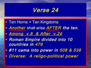 Verse 24

• Ten Horns = Ten Kingdoms
• Another shall arise AFTER the ten.
• Among v.8 & After v.24
• Roman Empire divided into 10
  countries in 476
• #11 came into power in 508 & 538
• Diverse: A religo-political power
 