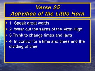 Verse 25
    Activities of the Little Horn
•   1. Speak great words
•   2. Wear out the saints of the Most High
•   3.Think to change times and laws
•   4. In control for a time and times and the
    dividing of time
 