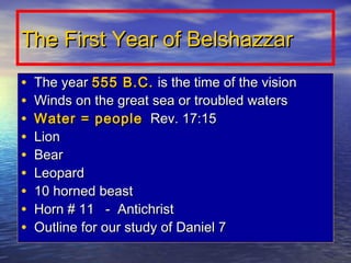 The First Year of Belshazzar
•   The year 555 B.C. is the time of the vision
•   Winds on the great sea or troubled waters
•   Water = people Rev. 17:15
•   Lion
•   Bear
•   Leopard
•   10 horned beast
•   Horn # 11 - Antichrist
•   Outline for our study of Daniel 7
 