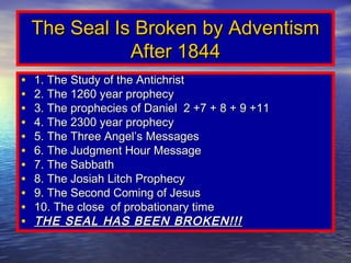 The Seal Is Broken by Adventism
               After 1844
•   1. The Study of the Antichrist
•   2. The 1260 year prophecy
•   3. The prophecies of Daniel 2 +7 + 8 + 9 +11
•   4. The 2300 year prophecy
•   5. The Three Angel’s Messages
•   6. The Judgment Hour Message
•   7. The Sabbath
•   8. The Josiah Litch Prophecy
•   9. The Second Coming of Jesus
•   10. The close of probationary time
•   THE SEAL HAS BEEN BROKEN!!!
 