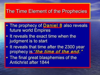 The Time Element of the Prophecies

• The prophecy of Daniel 8 also reveals
  future world Empires
• It reveals the exact time when the
  judgment is to start
• It reveals that time after the 2300 year
  prophecy is “the time of the end.”
• The final great blasphemies of the
  Antichrist after 1844
 