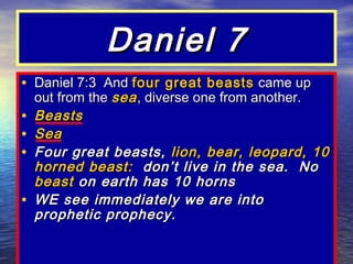 Daniel 7
• Daniel 7:3 And four great beasts came up
    out from the sea , diverse one from another.
•   Beasts
•   Sea
•   Four great beasts, lion, bear, leopard, 10
    horned beast: don’t live in the sea. No
    beast on earth has 10 horns
•   WE see immediately we are into
    prophetic prophecy.
 