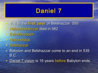 Daniel 7

•   V. 1 In the first year of Belshazzar 555
•   Nebuchadnezzar died in 562
•   Evil-Merodach
•   Nabondidus
•   Belshazzar
•   Babylon and Belshazzar come to an end in 539
    B.C.
•   Daniel 7 vision is 16 years before Babylon ends.
 