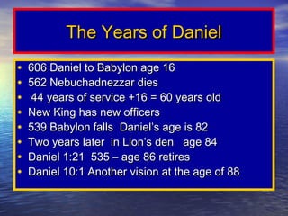 The Years of Daniel
•   606 Daniel to Babylon age 16
•   562 Nebuchadnezzar dies
•    44 years of service +16 = 60 years old
•   New King has new officers
•   539 Babylon falls Daniel’s age is 82
•   Two years later in Lion’s den age 84
•   Daniel 1:21 535 – age 86 retires
•   Daniel 10:1 Another vision at the age of 88
 
