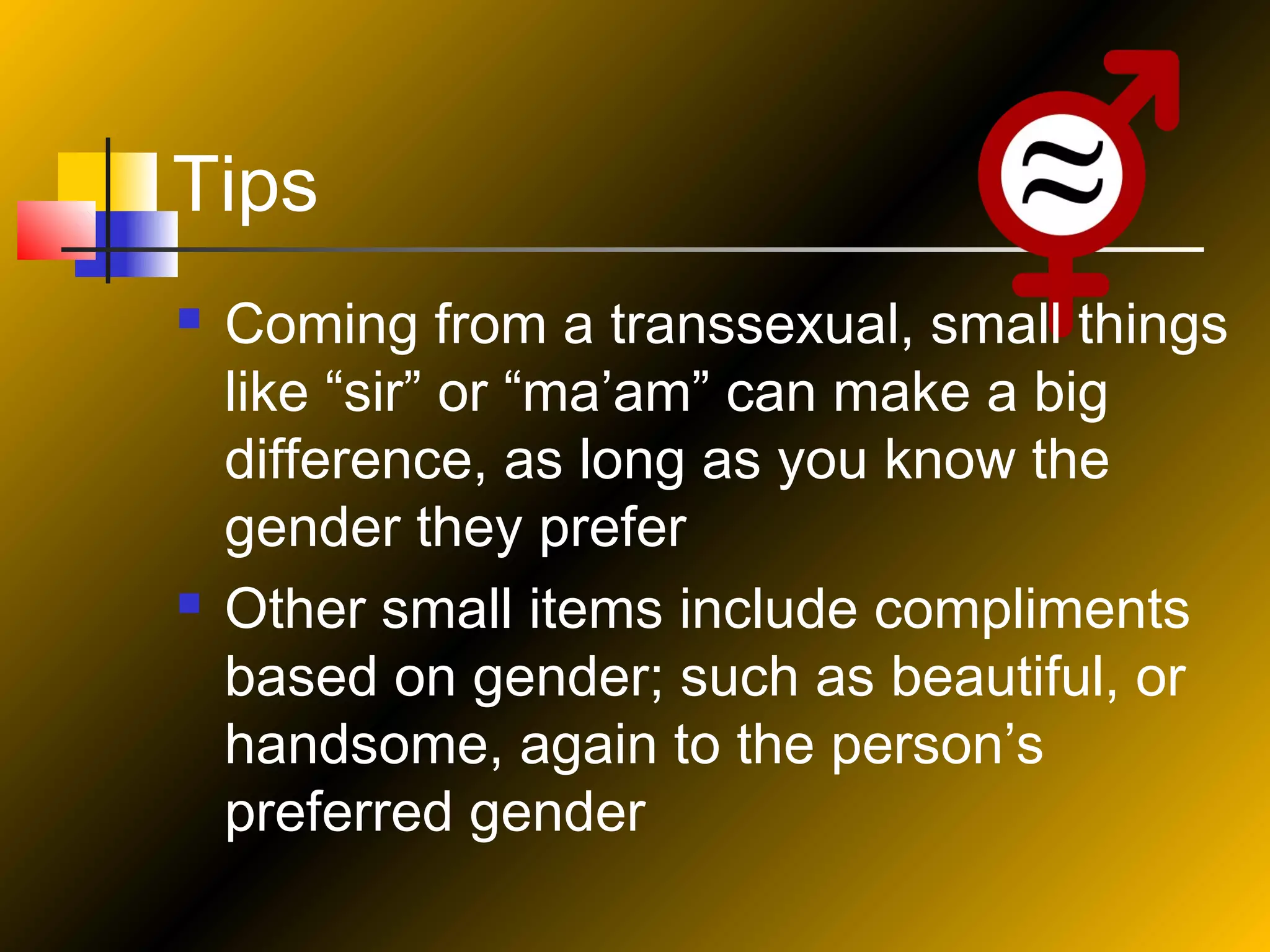 Tips




Coming from a transsexual, small things
like “sir” or “ma’am” can make a big
difference, as long as you know the
gender they prefer
Other small items include compliments
based on gender; such as beautiful, or
handsome, again to the person’s
preferred gender

 