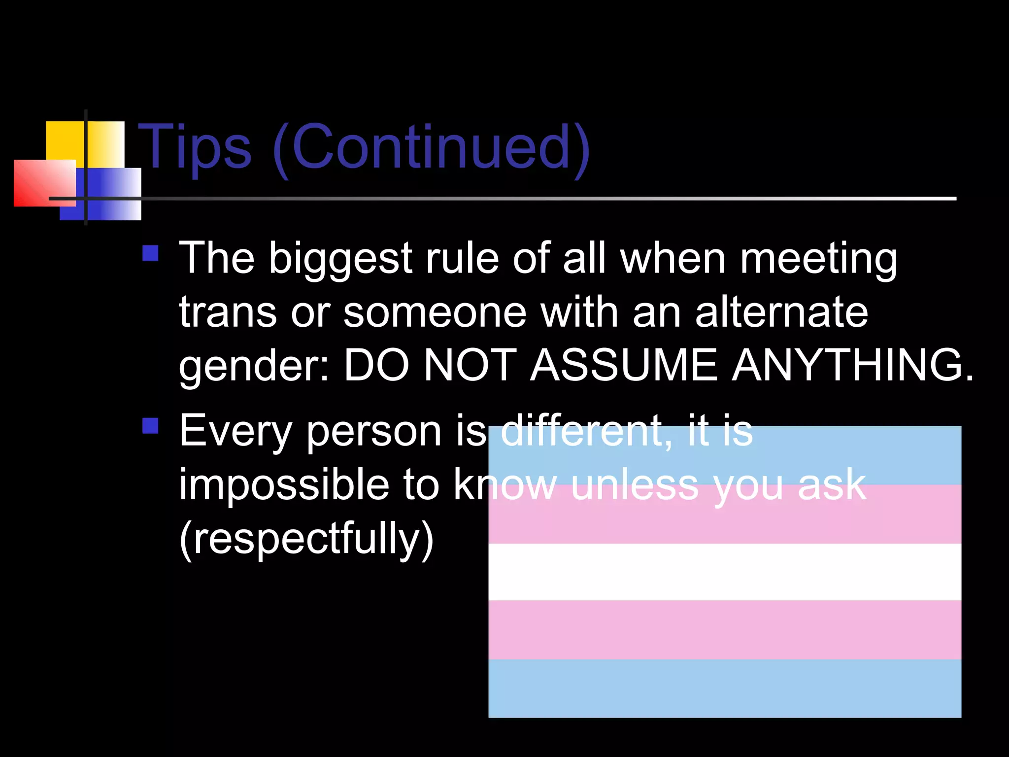 Tips (Continued)




The biggest rule of all when meeting
trans or someone with an alternate
gender: DO NOT ASSUME ANYTHING.
Every person is different, it is
impossible to know unless you ask
(respectfully)

 