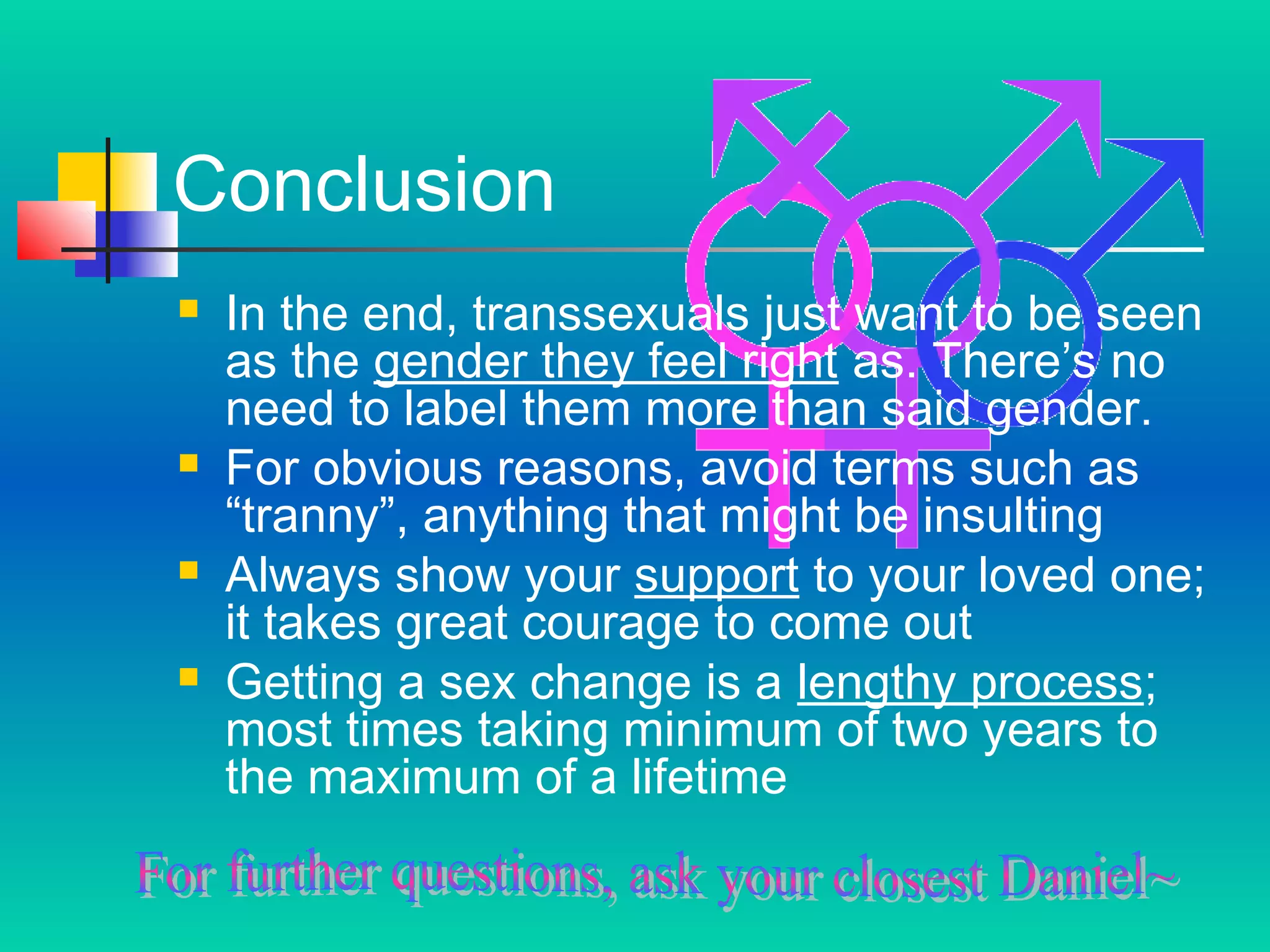 Conclusion








In the end, transsexuals just want to be seen
as the gender they feel right as. There’s no
need to label them more than said gender.
For obvious reasons, avoid terms such as
“tranny”, anything that might be insulting
Always show your support to your loved one;
it takes great courage to come out
Getting a sex change is a lengthy process;
most times taking minimum of two years to
the maximum of a lifetime

 