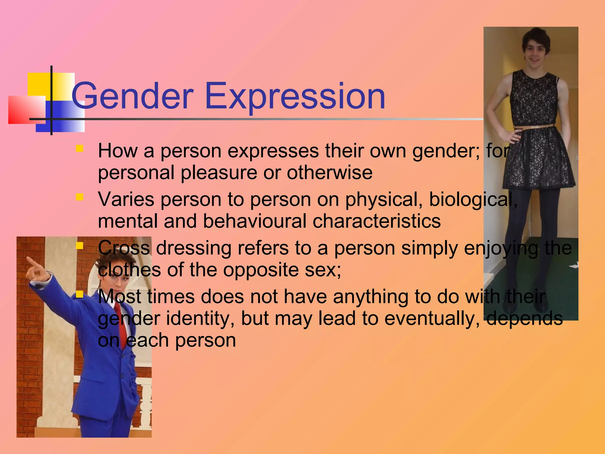 Gender Expression








How a person expresses their own gender; for
personal pleasure or otherwise
Varies person to person on physical, biological,
mental and behavioural characteristics
Cross dressing refers to a person simply enjoying the
clothes of the opposite sex;
Most times does not have anything to do with their
gender identity, but may lead to eventually, depends
on each person

 