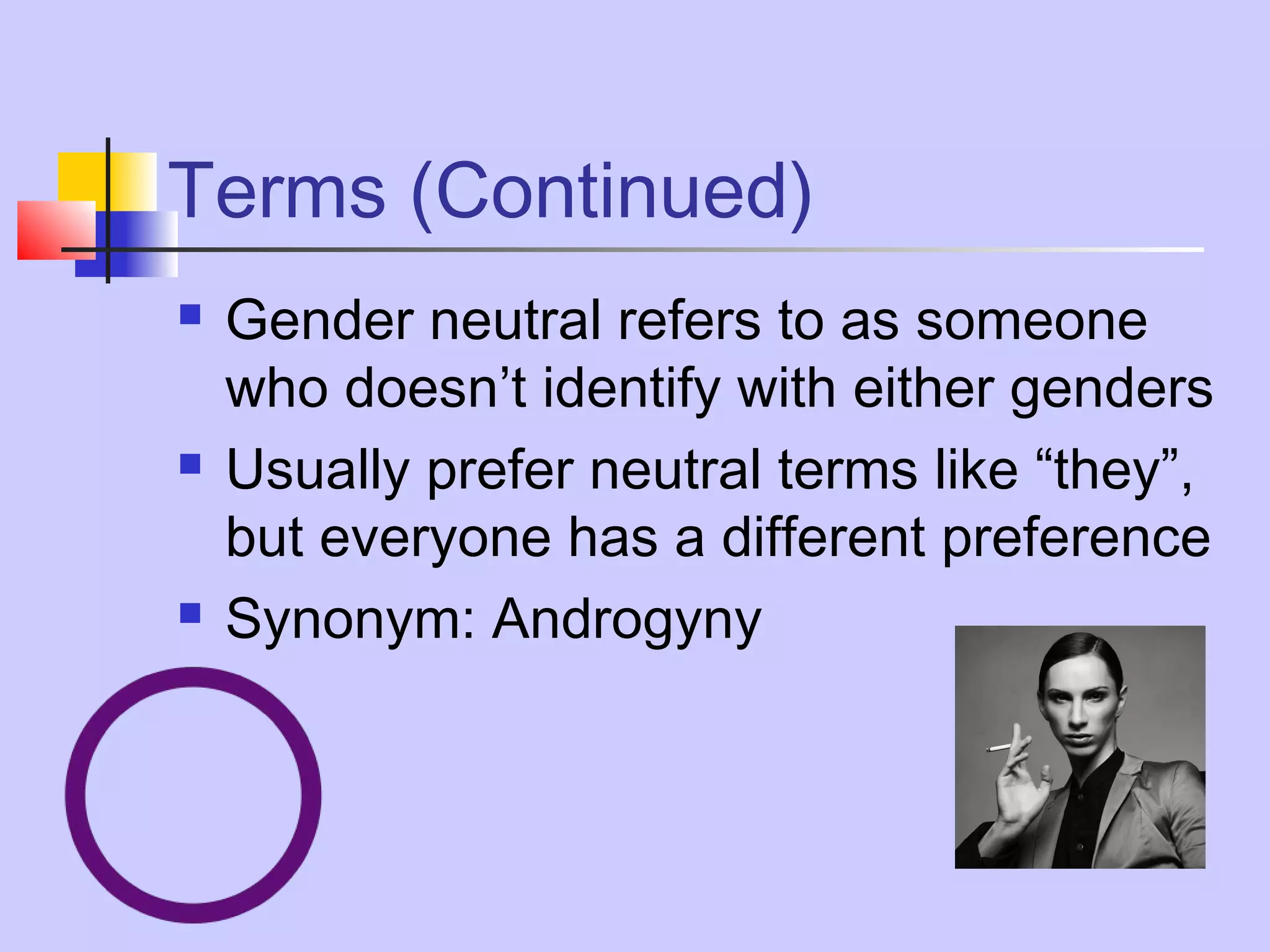 Terms (Continued)






Gender neutral refers to as someone
who doesn’t identify with either genders
Usually prefer neutral terms like “they”,
but everyone has a different preference
Synonym: Androgyny

 