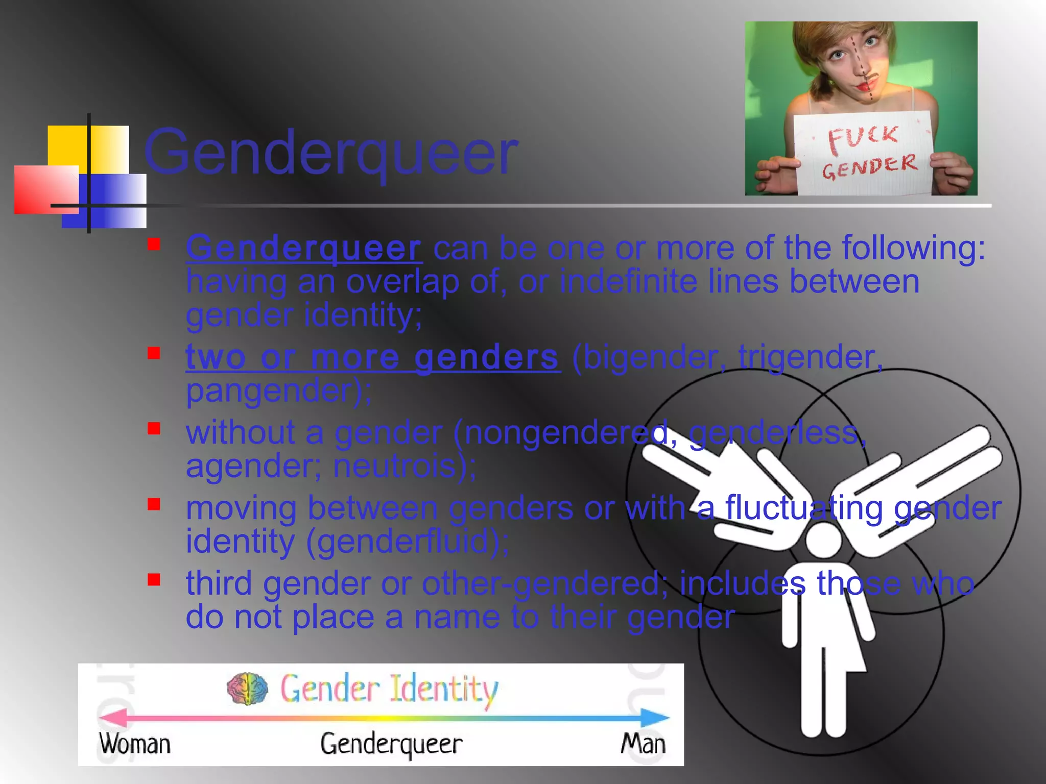 Genderqueer










Genderqueer can be one or more of the following:
having an overlap of, or indefinite lines between
gender identity;
two or more genders (bigender, trigender,
pangender);
without a gender (nongendered, genderless,
agender; neutrois);
moving between genders or with a fluctuating gender
identity (genderfluid);
third gender or other-gendered; includes those who
do not place a name to their gender

 