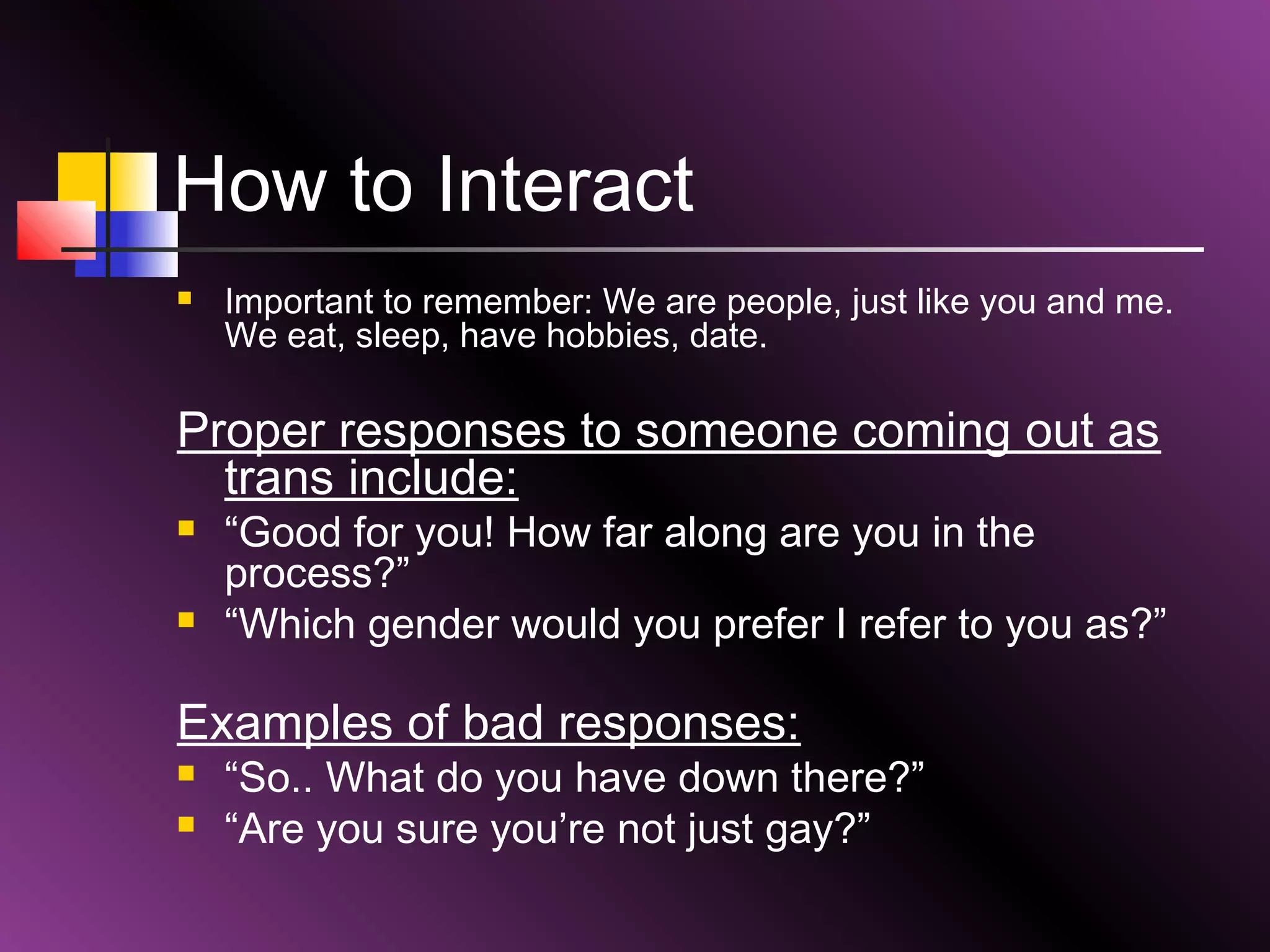 How to Interact


Important to remember: We are people, just like you and me.
We eat, sleep, have hobbies, date.

Proper responses to someone coming out as
trans include:




“Good for you! How far along are you in the
process?”
“Which gender would you prefer I refer to you as?”

Examples of bad responses:



“So.. What do you have down there?”
“Are you sure you’re not just gay?”

 