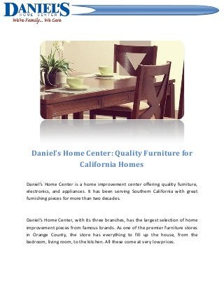 Daniel’s Home Center: Quality Furniture for
California Homes
Daniel’s Home Center is a home improvement center offering quality furniture,
electronics, and appliances. It has been serving Southern California with great
furnishing pieces for more than two decades.
Daniel’s Home Center, with its three branches, has the largest selection of home
improvement pieces from famous brands. As one of the premier furniture stores
in Orange County, the store has everything to fill up the house, from the
bedroom, living room, to the kitchen. All these come at very low prices.
 