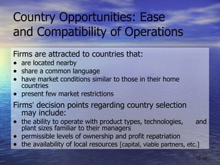 Country Opportunities: Ease  and Compatibility of Operations Firms are attracted to countries that: are located nearby share a common language have market conditions similar to those in their home countries present few market restrictions Firms ’  decision points regarding country selection  may include: the ability to operate with product types, technologies,  and plant sizes familiar to their managers permissible levels of ownership and profit repatriation  the availability of local resources  [capital, viable partners, etc.] 12- 