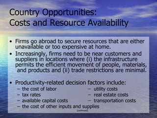 Country Opportunities:  Costs and Resource Availability • Firms go abroad to secure resources that are either unavailable or too expensive at home. • Increasingly, firms need to be near customers and suppliers in locations where (i) the infrastructure  permits the efficient movement of people, materials,  and products and (ii) trade restrictions are minimal.  • Productivity-related decision factors include: t he cost of labor  ̶  utility costs tax rates  ̶  real estate costs available capital costs  ̶  transportation costs the cost of other inputs and supplies [continued] 12- 