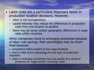 • Labor costs are a particularly important factor in production location decisions. However, ̶  labor is not homogeneous ̶  capital intensity may reduce the differences in production  costs from one location to another ̶  there may be sector and/or geographic differences in wage  rates within countries  When companies move to emerging economies because of labor cost savings, their advantages may be short-lived because: •  competitors follow leaders to low-wage locations •  there is little first-in advantage for this type of production  migration •  costs in emerging economies may rise quickly as a result of  pressures on wages and/or exchange rates 12- 