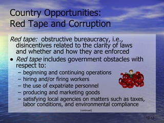 Country Opportunities:  Red Tape and Corruption Red tape:   obstructive bureaucracy, i.e., disincentives related to the clarity of laws  and whether and how they are enforced Red tape  includes government obstacles with respect to:  beginning and continuing operations hiring and/or firing workers the use of expatriate personnel  producing and marketing goods satisfying local agencies on matters such as taxes, labor conditions, and environmental compliance [continued] 12- 